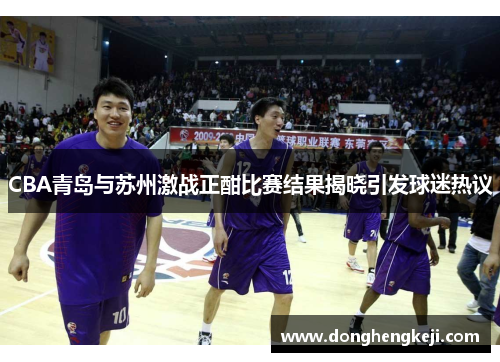 CBA青岛与苏州激战正酣比赛结果揭晓引发球迷热议
