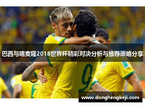 巴西与喀麦隆2018世界杯精彩对决分析与推荐策略分享