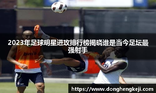 2023年足球明星进攻排行榜揭晓谁是当今足坛最强射手